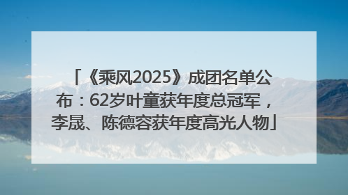 《乘风2025》成团名单公布：62岁叶童获年度总冠军，李晟、陈德容获年度高光人物