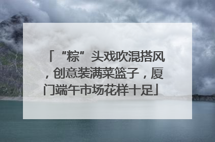 “粽”头戏吹混搭风，创意装满菜篮子，厦门端午市场花样十足