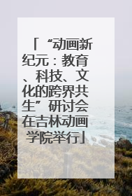 “动画新纪元：教育、科技、文化的跨界共生”研讨会在吉林动画学院举行