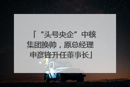 “头号央企”中核集团换帅，原总经理申彦锋升任董事长