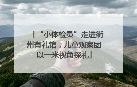 “小体检员”走进衢州有礼馆，儿童观察团以一米视角探礼