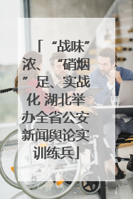 “战味”浓、“硝烟”足、实战化 湖北举办全省公安新闻舆论实训练兵