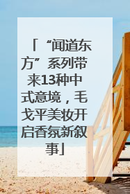 “闻道东方”系列带来13种中式意境，毛戈平美妆开启香氛新叙事