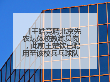 王皓竞聘北京先农坛体校教练员岗，此前王楚钦已聘用至该校兵乓球队运动员岗