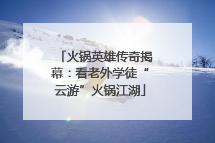 火锅英雄传奇揭幕：看老外学徒“云游”火锅江湖