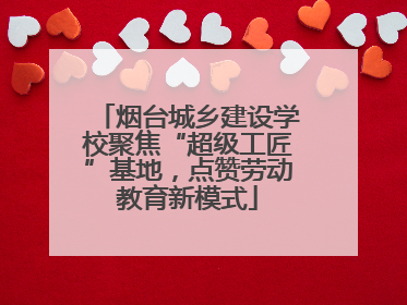 烟台城乡建设学校聚焦“超级工匠”基地，点赞劳动教育新模式
