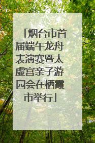 烟台市首届端午龙舟表演赛暨太虚宫亲子游园会在栖霞市举行