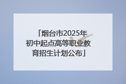 烟台市2025年初中起点高等职业教育招生计划公布