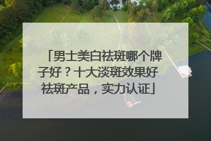 男士美白祛斑哪个牌子好？十大淡斑效果好祛斑产品，实力认证