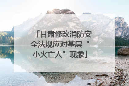 甘肃修改消防安全法规应对基层“小火亡人”现象