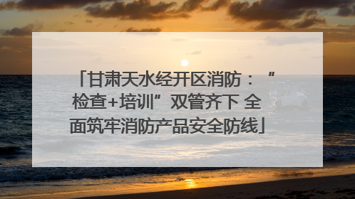 甘肃天水经开区消防：“检查+培训”双管齐下 全面筑牢消防产品安全防线