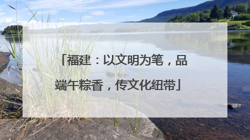 福建：以文明为笔，品端午粽香，传文化纽带