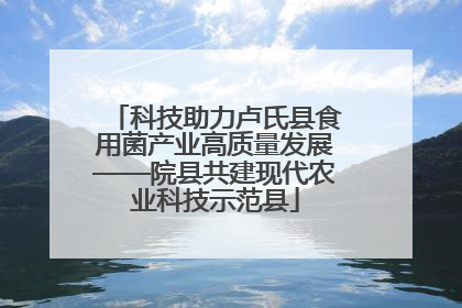 科技助力卢氏县食用菌产业高质量发展——院县共建现代农业科技示范县