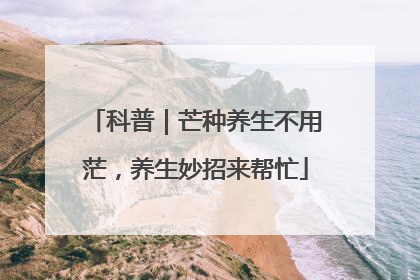 科普｜芒种养生不用茫，养生妙招来帮忙