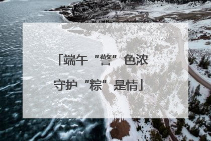 端午“警”色浓 守护“粽”是情