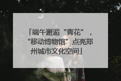 端午邂逅“青花”，“移动博物馆”点亮郑州城市文化空间