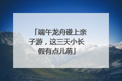 端午龙舟碰上亲子游，这三天小长假有点儿萌