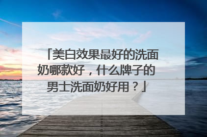 美白效果最好的洗面奶哪款好，什么牌子的男士洗面奶好用？
