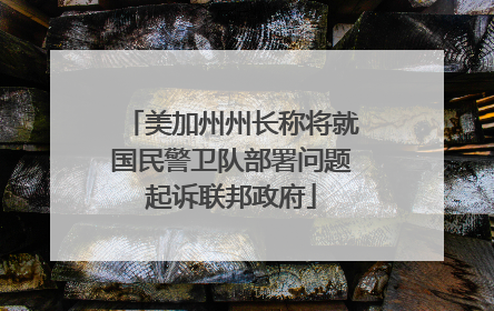 美加州州长称将就国民警卫队部署问题起诉联邦政府