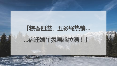 粽香四溢、五彩绳热销……宿迁端午氛围感拉满！