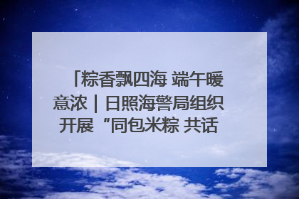 粽香飘四海 端午暖意浓｜日照海警局组织开展“同包米粽 共话端午”系列活动