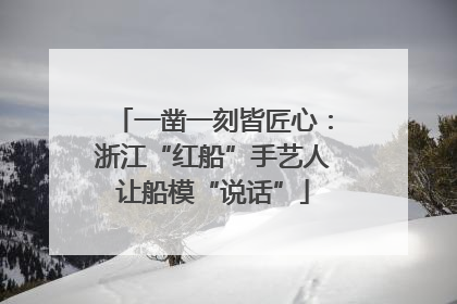 一凿一刻皆匠心：浙江“红船”手艺人让船模“说话”