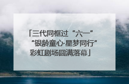 三代同框过“六一” “银龄童心·星梦同行”彩虹剧场圆满落幕