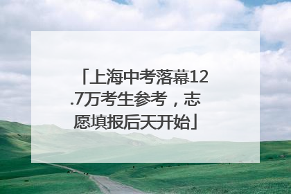 上海中考落幕12.7万考生参考，志愿填报后天开始