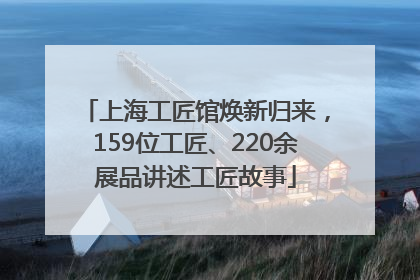 上海工匠馆焕新归来，159位工匠、220余展品讲述工匠故事