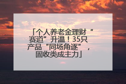 个人养老金理财“赛道”升温！35只产品“同场角逐”，固收类成主力