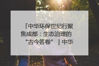 中华环保世纪行聚焦成都：生态治理的“古今答卷”｜中华环保世纪行