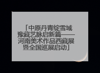 中原丹青绽雪域 豫藏艺脉启新篇——河南美术作品西藏展暨全国巡展启动