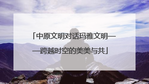 中原文明对话玛雅文明——跨越时空的美美与共
