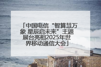 中国电信“智算慧万象 星辰启未来”主题展台亮相2025年世界移动通信大会
