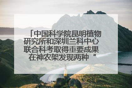 中国科学院昆明植物研究所和深圳兰科中心联合科考取得重要成果 在神农架发现两种“国保”级兰花