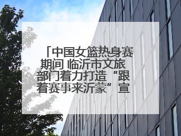 中国女篮热身赛期间 临沂市文旅部门着力打造“跟着赛事来沂蒙”宣传品牌