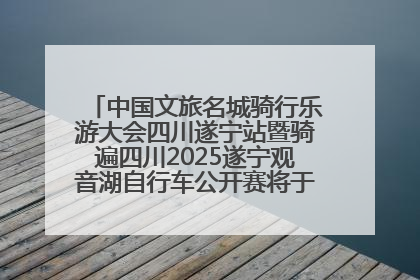 中国文旅名城骑行乐游大会四川遂宁站暨骑遍四川2025遂宁观音湖自行车公开赛将于6月22日开赛