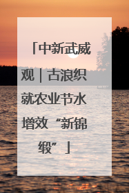 中新武威观｜古浪织就农业节水增效“新锦缎”