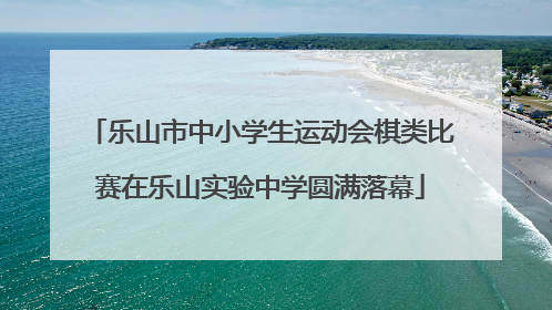 乐山市中小学生运动会棋类比赛在乐山实验中学圆满落幕