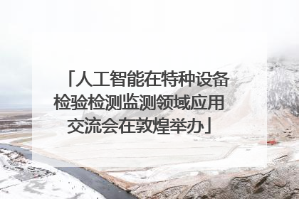 人工智能在特种设备检验检测监测领域应用交流会在敦煌举办