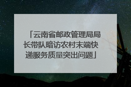 云南省邮政管理局局长带队暗访农村末端快递服务质量突出问题