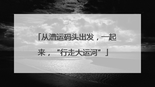 从漕运码头出发，一起来，“行走大运河”