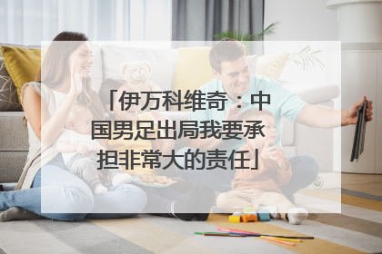 伊万科维奇：中国男足出局我要承担非常大的责任