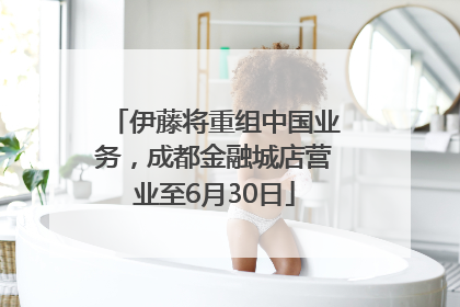伊藤将重组中国业务，成都金融城店营业至6月30日