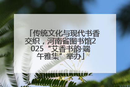 传统文化与现代书香交织，河南省图书馆2025“艾香书韵·端午雅集”举办
