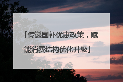 传递国补优惠政策，赋能消费结构优化升级