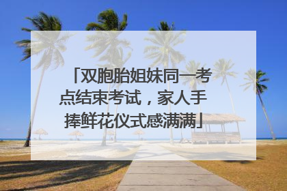 双胞胎姐妹同一考点结束考试，家人手捧鲜花仪式感满满