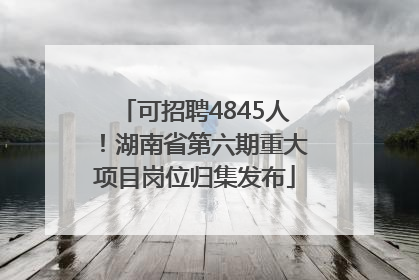 可招聘4845人！湖南省第六期重大项目岗位归集发布