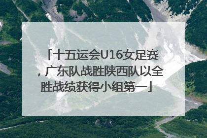十五运会U16女足赛，广东队战胜陕西队以全胜战绩获得小组第一