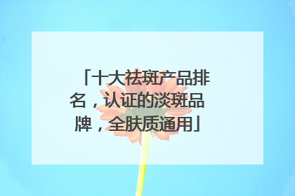 十大祛斑产品排名，认证的淡斑品牌，全肤质通用